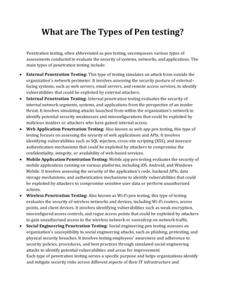 What are The Types of Pen testing?
Penetration testing, often abbreviated as pen testing, encompasses various types of
assessments conducted to evaluate the security of systems, networks, and applications. The
main types of penetration testing include:
• External Penetration Testing: This type of testing simulates an attack from outside the
organization's network perimeter. It involves assessing the security posture of external-
facing systems, such as web servers, email servers, and remote access services, to identify
vulnerabilities that could be exploited by external attackers.
• Internal Penetration Testing: Internal penetration testing evaluates the security of
internal network segments, systems, and applications from the perspective of an insider
threat. It involves simulating attacks launched from within the organization's network to
identify potential security weaknesses and misconfigurations that could be exploited by
malicious insiders or attackers who have gained internal access.
• Web Application Penetration Testing: Also known as web app pen testing, this type of
testing focuses on assessing the security of web applications and APIs. It involves
identifying vulnerabilities such as SQL injection, cross-site scripting (XSS), and insecure
authentication mechanisms that could be exploited by attackers to compromise the
confidentiality, integrity, or availability of web-based services.
• Mobile Application Penetration Testing: Mobile app pen testing evaluates the security of
mobile applications running on various platforms, including iOS, Android, and Windows
Mobile. It involves assessing the security of the application's code, backend APIs, data
storage mechanisms, and authentication mechanisms to identify vulnerabilities that could
be exploited by attackers to compromise sensitive user data or perform unauthorized
actions.
• Wireless Penetration Testing: Also known as Wi-Fi pen testing, this type of testing
evaluates the security of wireless networks and devices, including Wi-Fi routers, access
points, and client devices. It involves identifying vulnerabilities such as weak encryption,
misconfigured access controls, and rogue access points that could be exploited by attackers
to gain unauthorized access to the wireless network or eavesdrop on network traffic.
• Social Engineering Penetration Testing: Social engineering pen testing assesses an
organization's susceptibility to social engineering attacks, such as phishing, pretexting, and
physical security breaches. It involves testing employees' awareness and adherence to
security policies, procedures, and best practices through simulated social engineering
attacks to identify potential vulnerabilities and areas for improvement.
Each type of penetration testing serves a specific purpose and helps organizations identify
and mitigate security risks across different aspects of their IT infrastructure and
 
