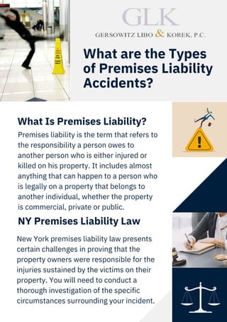 Premises liability is the term that refers to
the responsibility a person owes to
another person who is either injured or
killed on his property. It includes almost
anything that can happen to a person who
is legally on a property that belongs to
another individual, whether the property
is commercial, private or public.
What Is Premises Liability?
NY Premises Liability Law
What are the Types
of Premises Liability
Accidents?
New York premises liability law presents
certain challenges in proving that the
property owners were responsible for the
injuries sustained by the victims on their
property. You will need to conduct a
thorough investigation of the specific
circumstances surrounding your incident.
 