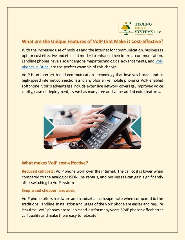 What are the Unique Features of VoIP that Make it Cost-effective?
With the increased use of mobiles and the internet for communication, businesses
opt for cost effective and efficient modes to enhance their internal communication.
Landline phones have also undergone major technological advancements, and VoIP
phones in Dubai are the perfect example of this change.
VoIP is an internet-based communication technology that involves broadband or
high-speed internet connections and any phone like mobile phone or VoIP enabled
softphone. VoIP’s advantages include extensive network coverage, improved voice
clarity, ease of deployment, as well as many free and value-added extra features.
What makes VoIP cost-effective?
Reduced call costs: VoIP phone work over the internet. The call cost is lower when
compared to the analog or ISDN line rentals, and businesses can gain significantly
after switching to VoIP systems.
Simple and cheaper hardware:
VoIP phone offers hardware and handset at a cheaper rate when compared to the
traditional landline. Installation and usage of the VoIP phone are easier and require
less time. VoIP phones are reliable and last for many years. VoIP phones offer better
call quality and make them easy to relocate.
 
