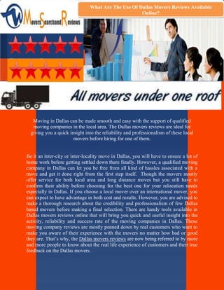 What Are The Use Of Dallas Movers Reviews Available
                                                    Online?




   Moving in Dallas can be made smooth and easy with the support of qualified
   moving companies in the local area. The Dallas movers reviews are ideal for
  giving you a quick insight into the reliability and professionalism of these local
                       movers before hiring for one of them.


Be it an inter-city or inter-locality move in Dallas, you will have to ensure a lot of
home work before getting settled down there finally. However, a qualified moving
company in Dallas can let you be free from all kind of hassles associated with a
move and get it done right from the first step itself. Though the movers mostly
offer service for both local area and long distance moves but you still have to
confirm their ability before choosing for the best one for your relocation needs
especially in Dallas. If you choose a local mover over an international mover, you
can expect to have advantage in both cost and results. However, you are advised to
make a thorough research about the credibility and professionalism of few Dallas
based movers before making a final selection. There are handy tools available in
Dallas movers reviews online that will bring you quick and useful insight into the
activity, reliability and success rate of the moving companies in Dallas. These
moving company reviews are mostly penned down by real customers who want to
make you aware of their experience with the movers no matter how bad or good
they are. That’s why, the Dallas movers reviews are now being referred to by more
and more people to know about the real life experience of customers and their true
feedback on the Dallas movers.
 