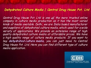 Central Drug House Pvt. Ltd is one of the more trusted online
company in culture media production as it has the most varied
kinds of media available. Delhi, we are India based manufacturer
and suppliers of dehydrated culture media, which used for a wide
variety of applications. We provide an extensive range of high
quality dehydrated culture media at affordable prices. We have
a high quality range of culture media products. If you want to
buy dehydrated culture media, you can just move to Central
Drug House Pvt. Ltd. Here you can find different type of culture
media application.
Dehydrated Culture Media | Central Drug House Pvt. Ltd
 