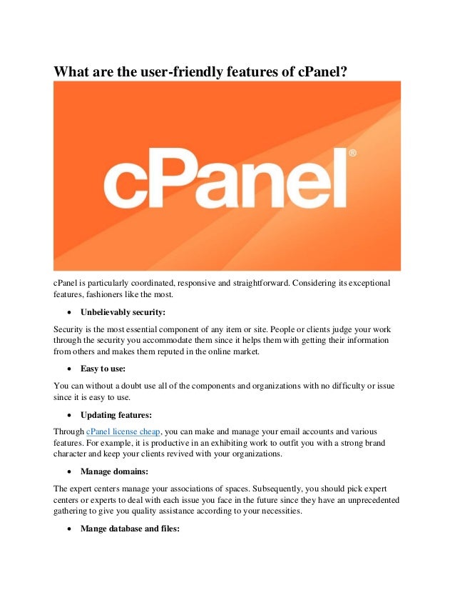 What are the user-friendly features of cPanel?
cPanel is particularly coordinated, responsive and straightforward. Considering its exceptional
features, fashioners like the most.
• Unbelievably security:
Security is the most essential component of any item or site. People or clients judge your work
through the security you accommodate them since it helps them with getting their information
from others and makes them reputed in the online market.
• Easy to use:
You can without a doubt use all of the components and organizations with no difficulty or issue
since it is easy to use.
• Updating features:
Through cPanel license cheap, you can make and manage your email accounts and various
features. For example, it is productive in an exhibiting work to outfit you with a strong brand
character and keep your clients revived with your organizations.
• Manage domains:
The expert centers manage your associations of spaces. Subsequently, you should pick expert
centers or experts to deal with each issue you face in the future since they have an unprecedented
gathering to give you quality assistance according to your necessities.
• Mange database and files:
 