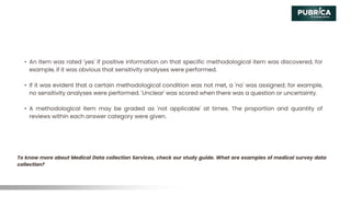 • An item was rated 'yes' if positive information on that specific methodological item was discovered, for
example, if it was obvious that sensitivity analyses were performed.
• If it was evident that a certain methodological condition was not met, a 'no' was assigned; for example,
no sensitivity analyses were performed. 'Unclear' was scored when there was a question or uncertainty.
• A methodological item may be graded as 'not applicable' at times. The proportion and quantity of
reviews within each answer category were given.
To know more about Medical Data collection Services, check our study guide. What are examples of medical survey data
collection?
 