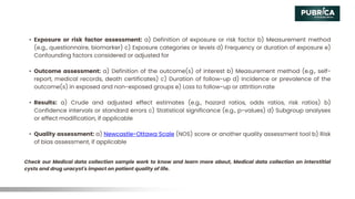 • Exposure or risk factor assessment: a) Definition of exposure or risk factor b) Measurement method
(e.g., questionnaire, biomarker) c) Exposure categories or levels d) Frequency or duration of exposure e)
Confounding factors considered or adjusted for
• Outcome assessment: a) Definition of the outcome(s) of interest b) Measurement method (e.g., self-
report, medical records, death certificates) c) Duration of follow-up d) Incidence or prevalence of the
outcome(s) in exposed and non-exposed groups e) Loss to follow-up or attrition rate
• Results: a) Crude and adjusted effect estimates (e.g., hazard ratios, odds ratios, risk ratios) b)
Confidence intervals or standard errors c) Statistical significance (e.g., p-values) d) Subgroup analyses
or effect modification, if applicable
• Quality assessment: a) Newcastle-Ottawa Scale (NOS) score or another quality assessment tool b) Risk
of bias assessment, if applicable
Check our Medical data collection sample work to know and learn more about, Medical data collection on interstitial
cysts and drug uracyst's impact on patient quality of life.
 