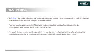 • At Pubrica, we collect data from a wide range of sources and perform semantic annotation based
on the research questions that you wanted to solve.
• Pubrica has the vast majority of the data in doctor's notes; electronic medical records,
prescriptions, and similar information are available.
• Although therein lies the golden possibility of big data in medical care, it's challenging to yield
valuable insights due to complex, unstructured, longitudinal, and voluminous data.
 