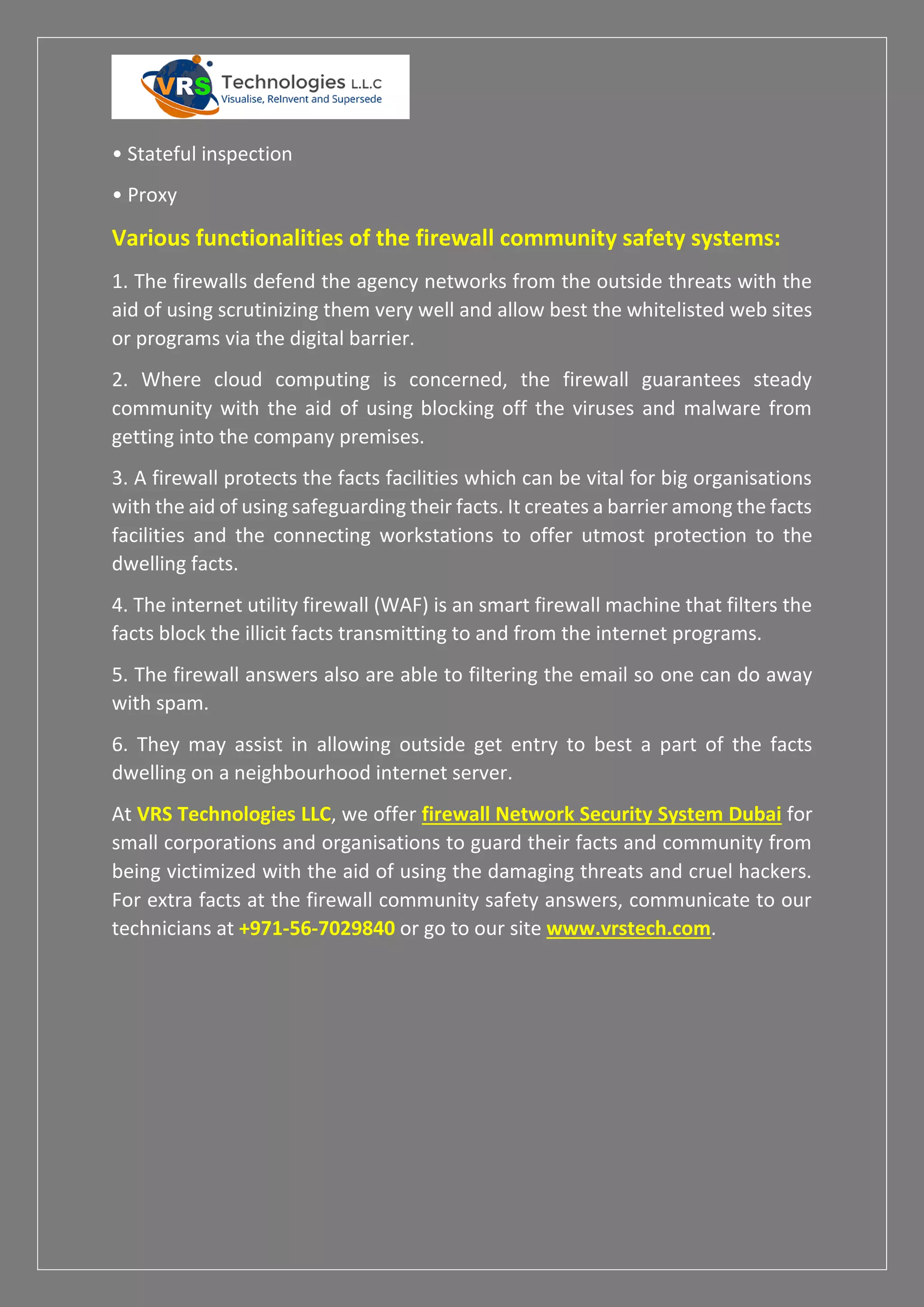 • Stateful inspection
• Proxy
Various functionalities of the firewall community safety systems:
1. The firewalls defend the agency networks from the outside threats with the
aid of using scrutinizing them very well and allow best the whitelisted web sites
or programs via the digital barrier.
2. Where cloud computing is concerned, the firewall guarantees steady
community with the aid of using blocking off the viruses and malware from
getting into the company premises.
3. A firewall protects the facts facilities which can be vital for big organisations
with the aid of using safeguarding their facts. It creates a barrier among the facts
facilities and the connecting workstations to offer utmost protection to the
dwelling facts.
4. The internet utility firewall (WAF) is an smart firewall machine that filters the
facts block the illicit facts transmitting to and from the internet programs.
5. The firewall answers also are able to filtering the email so one can do away
with spam.
6. They may assist in allowing outside get entry to best a part of the facts
dwelling on a neighbourhood internet server.
At VRS Technologies LLC, we offer firewall Network Security System Dubai for
small corporations and organisations to guard their facts and community from
being victimized with the aid of using the damaging threats and cruel hackers.
For extra facts at the firewall community safety answers, communicate to our
technicians at +971-56-7029840 or go to our site www.vrstech.com.
 