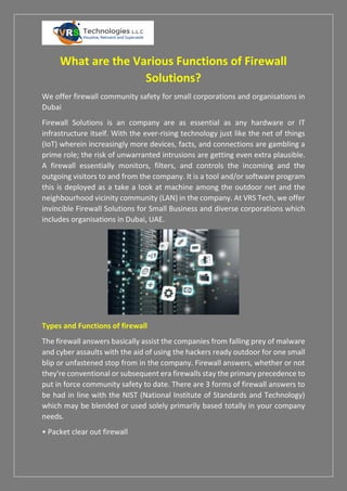 What are the Various Functions of Firewall
Solutions?
We offer firewall community safety for small corporations and organisations in
Dubai
Firewall Solutions is an company are as essential as any hardware or IT
infrastructure itself. With the ever-rising technology just like the net of things
(IoT) wherein increasingly more devices, facts, and connections are gambling a
prime role; the risk of unwarranted intrusions are getting even extra plausible.
A firewall essentially monitors, filters, and controls the incoming and the
outgoing visitors to and from the company. It is a tool and/or software program
this is deployed as a take a look at machine among the outdoor net and the
neighbourhood vicinity community (LAN) in the company. At VRS Tech, we offer
invincible Firewall Solutions for Small Business and diverse corporations which
includes organisations in Dubai, UAE.
Types and Functions of firewall
The firewall answers basically assist the companies from falling prey of malware
and cyber assaults with the aid of using the hackers ready outdoor for one small
blip or unfastened stop from in the company. Firewall answers, whether or not
they're conventional or subsequent era firewalls stay the primary precedence to
put in force community safety to date. There are 3 forms of firewall answers to
be had in line with the NIST (National Institute of Standards and Technology)
which may be blended or used solely primarily based totally in your company
needs.
• Packet clear out firewall
 