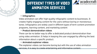 • Infographics
Video animation can offer high-quality infographic content to businesses. It
creates highly engaging content for the users without boring or monotonous
tones. Infographics are widely used in different types of term content promotion
programs, learning content, and marketing content
• Product demonstration videos
There can be no better way to offer a dedicated product demonstration than
using video animation. It helps in keeping the user engaged by offering the best
information about a specific product.
• Animated explainer videos
The explainer videos can become boring but with the use of video animation
services, it is easy to create entertaining and informative content.
 