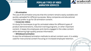 • 2D animation
The use of 2D animation ensures that the content remains easily available and
quickly uploaded for different purposes. Many companies and educational
institutes prefer to go for 2D animation content.
• Corporate videos
It is busy for businesses to go for animated videos for different types of
product demonstrations, induction training programs, or other important
content. It keeps the employees and clients engaged in the video content
while delivering high-quality precise information.
• Whiteboard animation
It uses the whiteboard animation methods to attract content users. It is widely
used for instructional content focusing on increased employee retention.
 