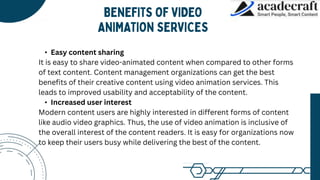 • Easy content sharing
It is easy to share video-animated content when compared to other forms
of text content. Content management organizations can get the best
benefits of their creative content using video animation services. This
leads to improved usability and acceptability of the content.
• Increased user interest
Modern content users are highly interested in different forms of content
like audio video graphics. Thus, the use of video animation is inclusive of
the overall interest of the content readers. It is easy for organizations now
to keep their users busy while delivering the best of the content.
 