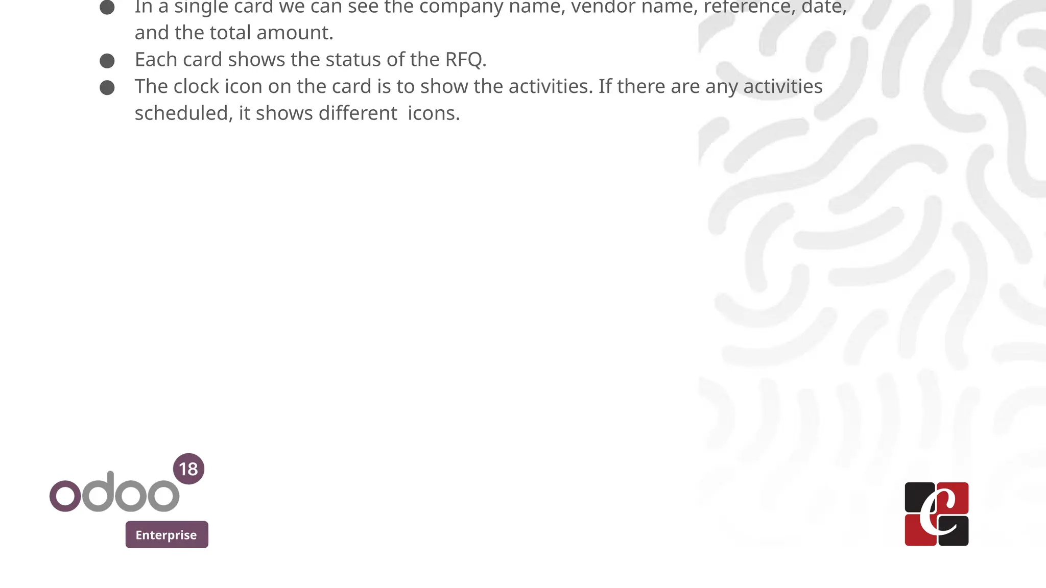 Enterprise
● In a single card we can see the company name, vendor name, reference, date,
and the total amount.
● Each card shows the status of the RFQ.
● The clock icon on the card is to show the activities. If there are any activities
scheduled, it shows different icons.
 