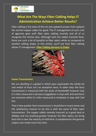 What Are The Ways Fiber Cabling Helps IT
Administration Achieve Better Results?
Fiber cabling is the state-of-the-art and updated answer that replaces
the normal copper cables for good. The IT management of such a lot
of agencies goes with fiber optic cabling recently and all of us
recognize the motive why. Although each the cables transmit facts,
there are such a lot of benefits to fiber optics while as compared to
another cabling shape. In this article, you'll see how fiber cabling
allows IT management. Fiber Cabling Services in Dubai.
Faster Transmission
We are dwelling in a global in which pace supersedes the whole lot
and switch of facts isn’t an exception here. In olden days the facts
transmission is measured with the assist of bandwidth however now
it's miles measured in phrases of gigabytes in step with 2nd and there
are instances while it's miles measured in terabytes in step with 2nd
too.
That is how quicker facts transmission is should be in recent times and
the satisfactory manner to do this is with the assist of fiber optic
transmission. The copper cables recently transmit as a good deal as
40Gbps and not anything greater however the fiber optics can bring
facts this is near the velocity of mild here. It complements the general
output cost inside much less time.
 