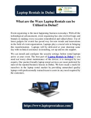 What are the Ways Laptop Rentals can be
Utilized in Dubai?
Event organizing is the most happening business nowadays. With all the
technological advancement, event organizing has also evolved leaps and
bounds in making every occasion remembered and talked about. Use of
latest gadgets for events has paved way for new trends and innovations
in the field of event organization. Laptops play a crucial role in bringing
this transformation. Laptops will be delivered at your doorstep same
day with technical assistance in installing, set-up and on-site support.
We can install and configure the security settings before rental laptops
arrive at your event. The best part of Laptop Rentals in Dubai is you
need not worry about maintenance of the device; it is managed by our
experts. Our pocket friendly laptop rental services are most preferred by
most of the reputed business houses in Dubai. We have made a mark for
ourselves in the laptop rental market by providing unmatched quality
laptops with professionally trained team to assist in any need required by
the customers.
Laptop Rentals in Dubai
https://www.laptoprentaluae.com/
 