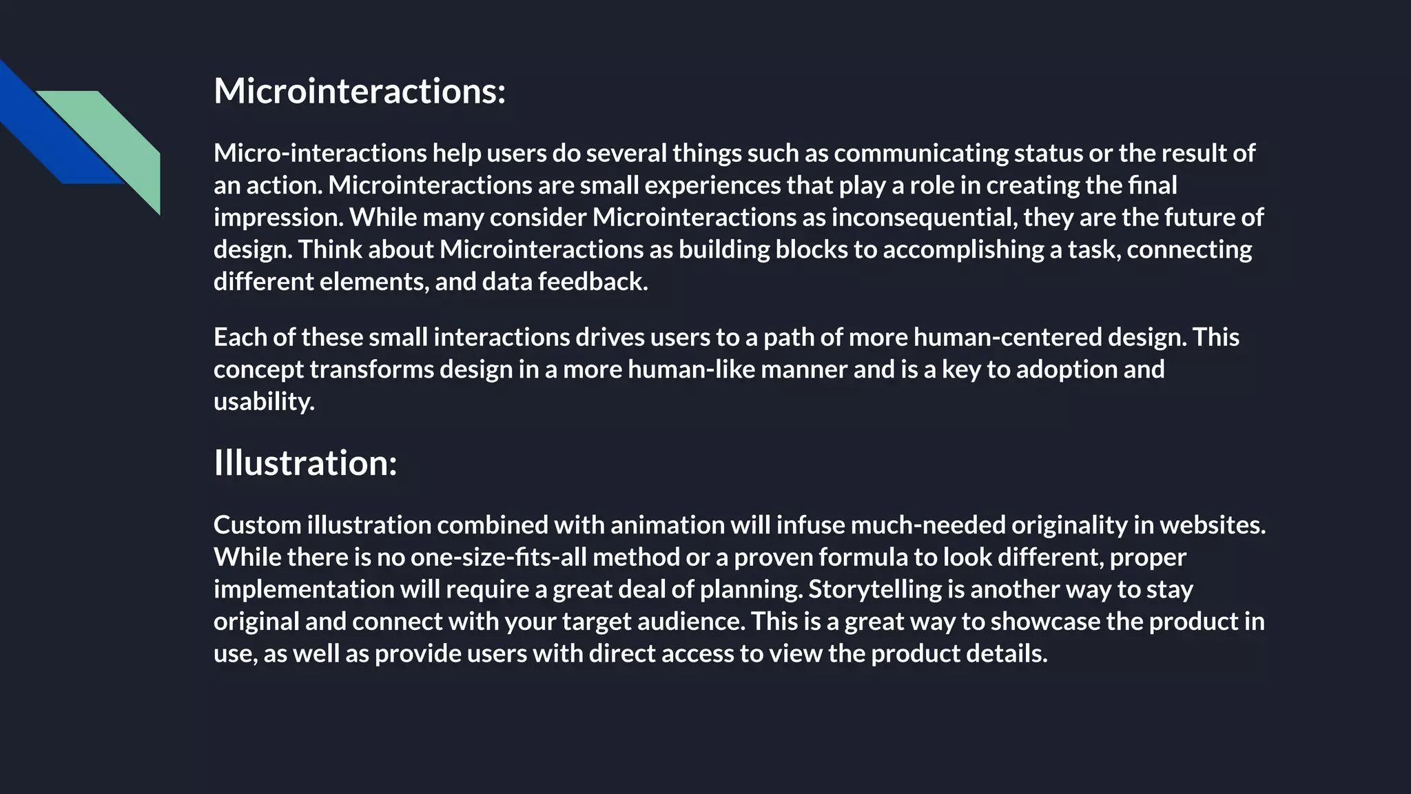 Microinteractions:
Micro-interactions help users do several things such as communicating status or the result of
an action. Microinteractions are small experiences that play a role in creating the ﬁnal
impression. While many consider Microinteractions as inconsequential, they are the future of
design. Think about Microinteractions as building blocks to accomplishing a task, connecting
different elements, and data feedback.
Each of these small interactions drives users to a path of more human-centered design. This
concept transforms design in a more human-like manner and is a key to adoption and
usability.
Illustration:
Custom illustration combined with animation will infuse much-needed originality in websites.
While there is no one-size-ﬁts-all method or a proven formula to look different, proper
implementation will require a great deal of planning. Storytelling is another way to stay
original and connect with your target audience. This is a great way to showcase the product in
use, as well as provide users with direct access to view the product details.
 