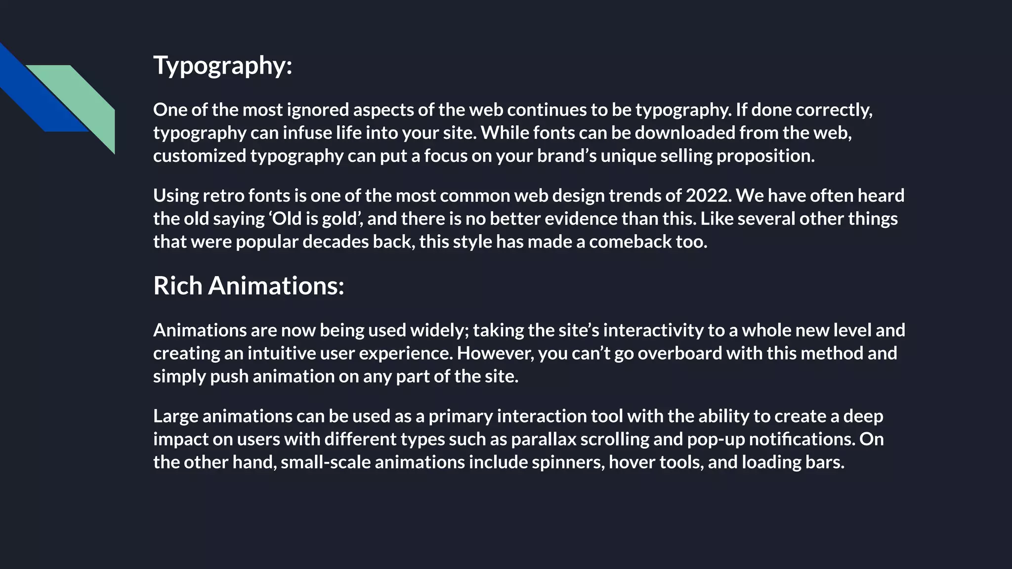 Typography:
One of the most ignored aspects of the web continues to be typography. If done correctly,
typography can infuse life into your site. While fonts can be downloaded from the web,
customized typography can put a focus on your brand’s unique selling proposition.
Using retro fonts is one of the most common web design trends of 2022. We have often heard
the old saying ‘Old is gold’, and there is no better evidence than this. Like several other things
that were popular decades back, this style has made a comeback too.
Rich Animations:
Animations are now being used widely; taking the site’s interactivity to a whole new level and
creating an intuitive user experience. However, you can’t go overboard with this method and
simply push animation on any part of the site.
Large animations can be used as a primary interaction tool with the ability to create a deep
impact on users with different types such as parallax scrolling and pop-up notiﬁcations. On
the other hand, small-scale animations include spinners, hover tools, and loading bars.
 
