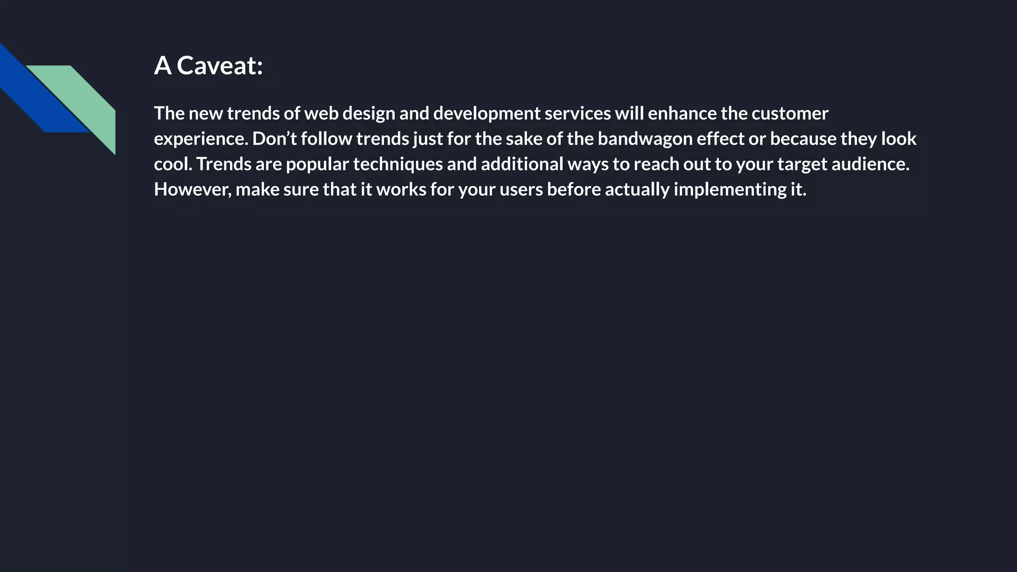 A Caveat:
The new trends of web design and development services will enhance the customer
experience. Don’t follow trends just for the sake of the bandwagon effect or because they look
cool. Trends are popular techniques and additional ways to reach out to your target audience.
However, make sure that it works for your users before actually implementing it.
 