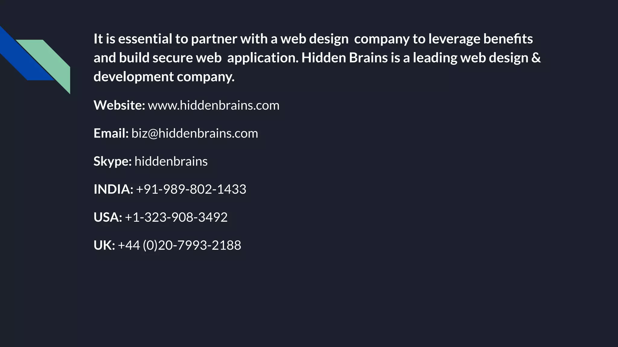 It is essential to partner with a web design company to leverage beneﬁts
and build secure web application. Hidden Brains is a leading web design &
development company.
Website: www.hiddenbrains.com
Email: biz@hiddenbrains.com
Skype: hiddenbrains
INDIA: +91-989-802-1433
USA: +1-323-908-3492
UK: +44 (0)20-7993-2188
 