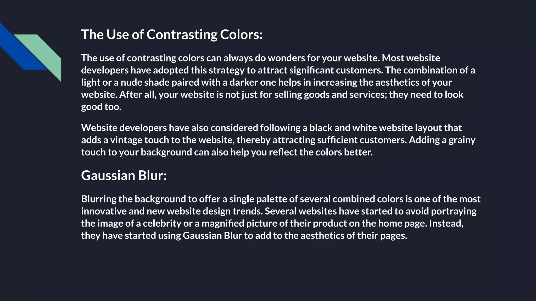 The Use of Contrasting Colors:
The use of contrasting colors can always do wonders for your website. Most website
developers have adopted this strategy to attract signiﬁcant customers. The combination of a
light or a nude shade paired with a darker one helps in increasing the aesthetics of your
website. After all, your website is not just for selling goods and services; they need to look
good too.
Website developers have also considered following a black and white website layout that
adds a vintage touch to the website, thereby attracting sufﬁcient customers. Adding a grainy
touch to your background can also help you reﬂect the colors better.
Gaussian Blur:
Blurring the background to offer a single palette of several combined colors is one of the most
innovative and new website design trends. Several websites have started to avoid portraying
the image of a celebrity or a magniﬁed picture of their product on the home page. Instead,
they have started using Gaussian Blur to add to the aesthetics of their pages.
 