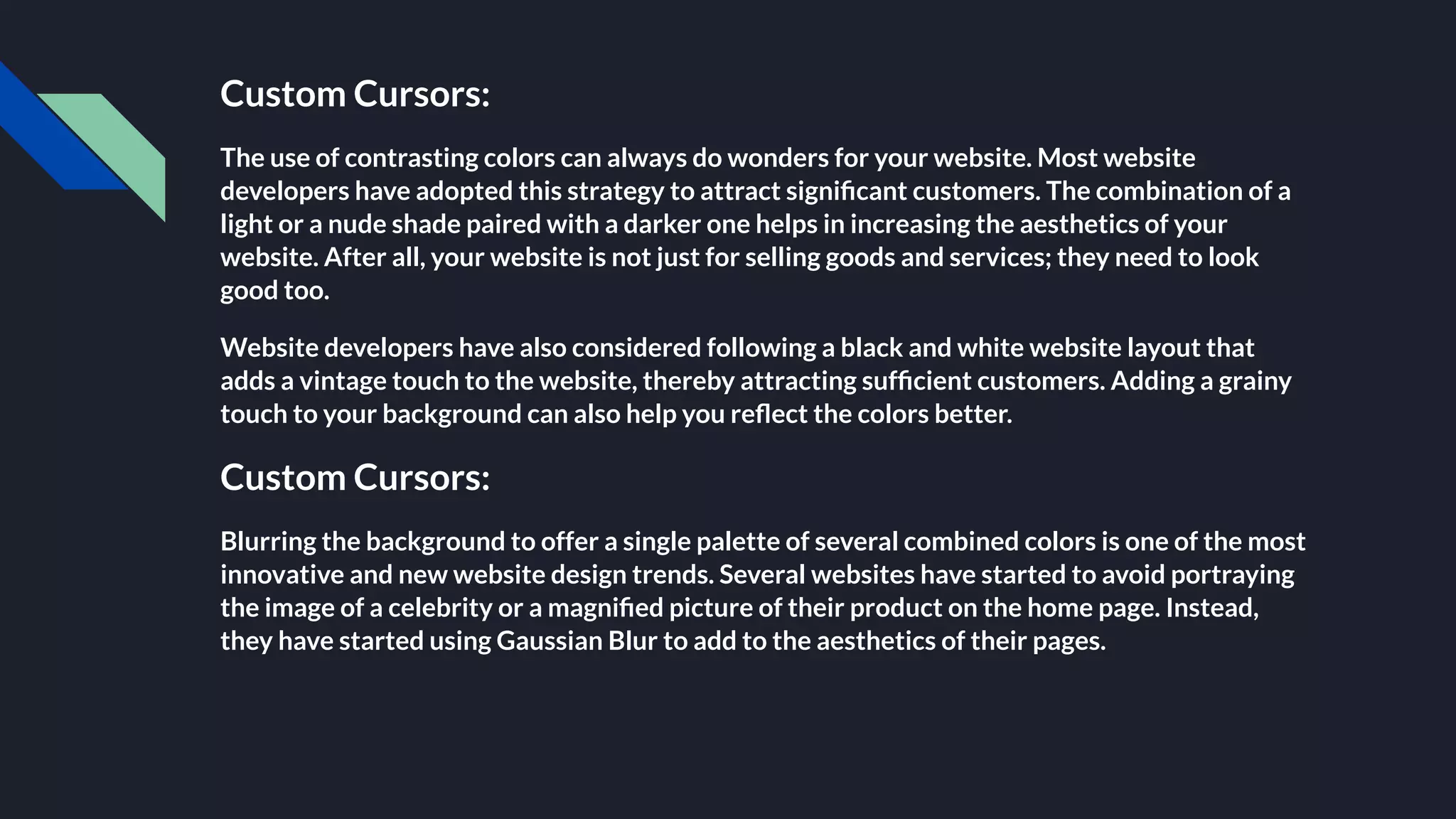 Custom Cursors:
The use of contrasting colors can always do wonders for your website. Most website
developers have adopted this strategy to attract signiﬁcant customers. The combination of a
light or a nude shade paired with a darker one helps in increasing the aesthetics of your
website. After all, your website is not just for selling goods and services; they need to look
good too.
Website developers have also considered following a black and white website layout that
adds a vintage touch to the website, thereby attracting sufﬁcient customers. Adding a grainy
touch to your background can also help you reﬂect the colors better.
Custom Cursors:
Blurring the background to offer a single palette of several combined colors is one of the most
innovative and new website design trends. Several websites have started to avoid portraying
the image of a celebrity or a magniﬁed picture of their product on the home page. Instead,
they have started using Gaussian Blur to add to the aesthetics of their pages.
 
