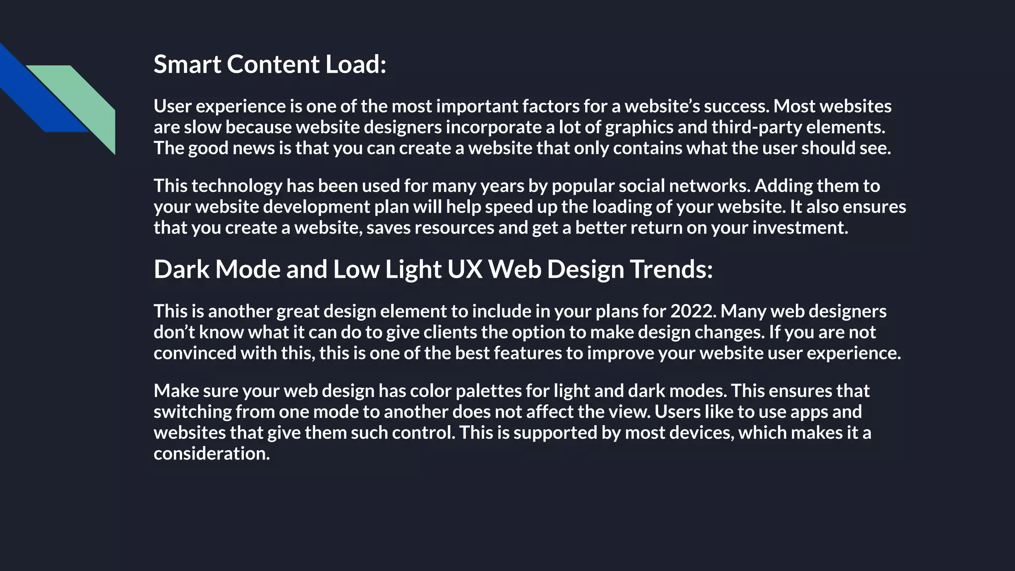 Smart Content Load:
User experience is one of the most important factors for a website’s success. Most websites
are slow because website designers incorporate a lot of graphics and third-party elements.
The good news is that you can create a website that only contains what the user should see.
This technology has been used for many years by popular social networks. Adding them to
your website development plan will help speed up the loading of your website. It also ensures
that you create a website, saves resources and get a better return on your investment.
Dark Mode and Low Light UX Web Design Trends:
This is another great design element to include in your plans for 2022. Many web designers
don’t know what it can do to give clients the option to make design changes. If you are not
convinced with this, this is one of the best features to improve your website user experience.
Make sure your web design has color palettes for light and dark modes. This ensures that
switching from one mode to another does not affect the view. Users like to use apps and
websites that give them such control. This is supported by most devices, which makes it a
consideration.
 