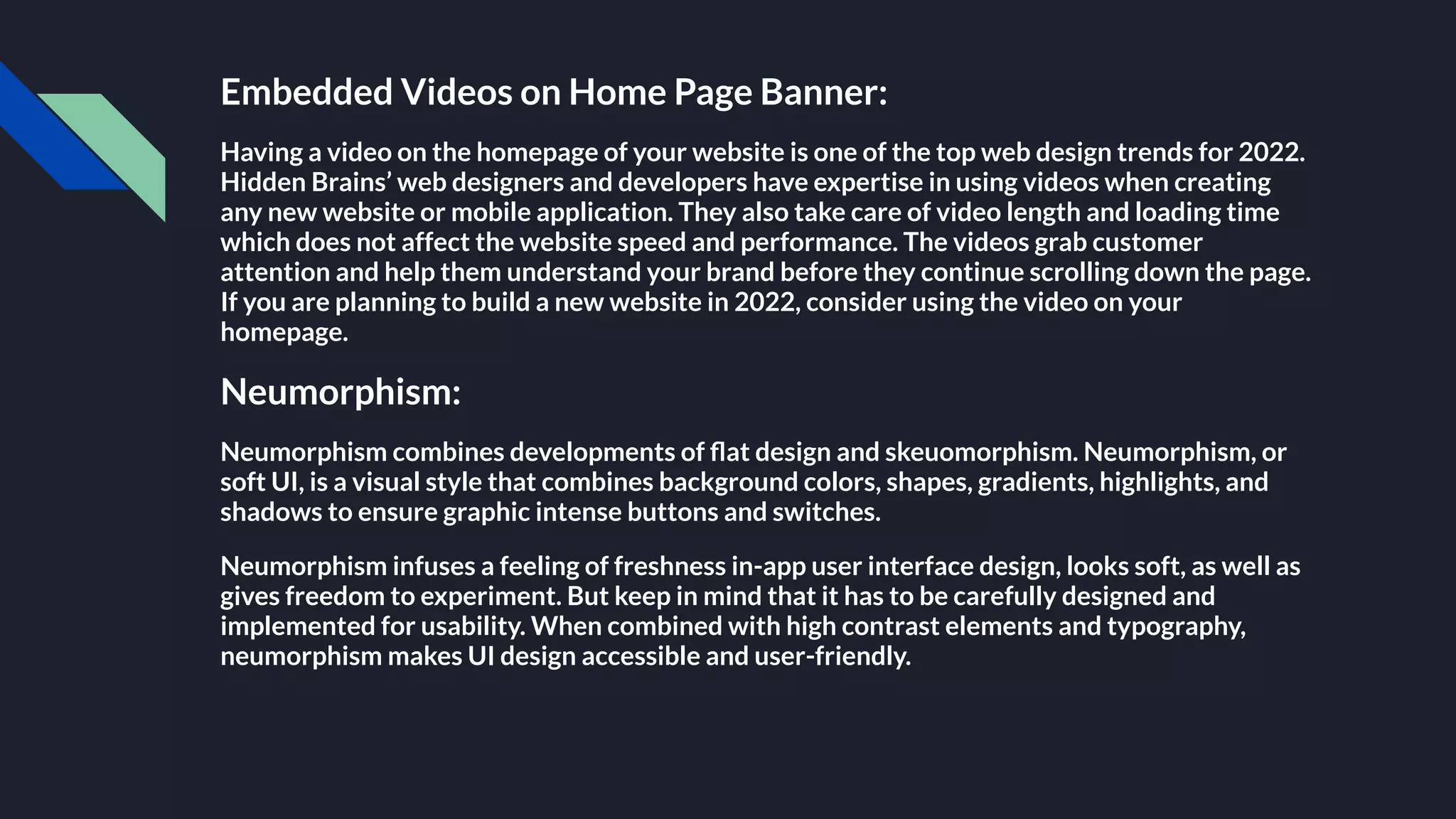Embedded Videos on Home Page Banner:
Having a video on the homepage of your website is one of the top web design trends for 2022.
Hidden Brains’ web designers and developers have expertise in using videos when creating
any new website or mobile application. They also take care of video length and loading time
which does not affect the website speed and performance. The videos grab customer
attention and help them understand your brand before they continue scrolling down the page.
If you are planning to build a new website in 2022, consider using the video on your
homepage.
Neumorphism:
Neumorphism combines developments of ﬂat design and skeuomorphism. Neumorphism, or
soft UI, is a visual style that combines background colors, shapes, gradients, highlights, and
shadows to ensure graphic intense buttons and switches.
Neumorphism infuses a feeling of freshness in-app user interface design, looks soft, as well as
gives freedom to experiment. But keep in mind that it has to be carefully designed and
implemented for usability. When combined with high contrast elements and typography,
neumorphism makes UI design accessible and user-friendly.
 