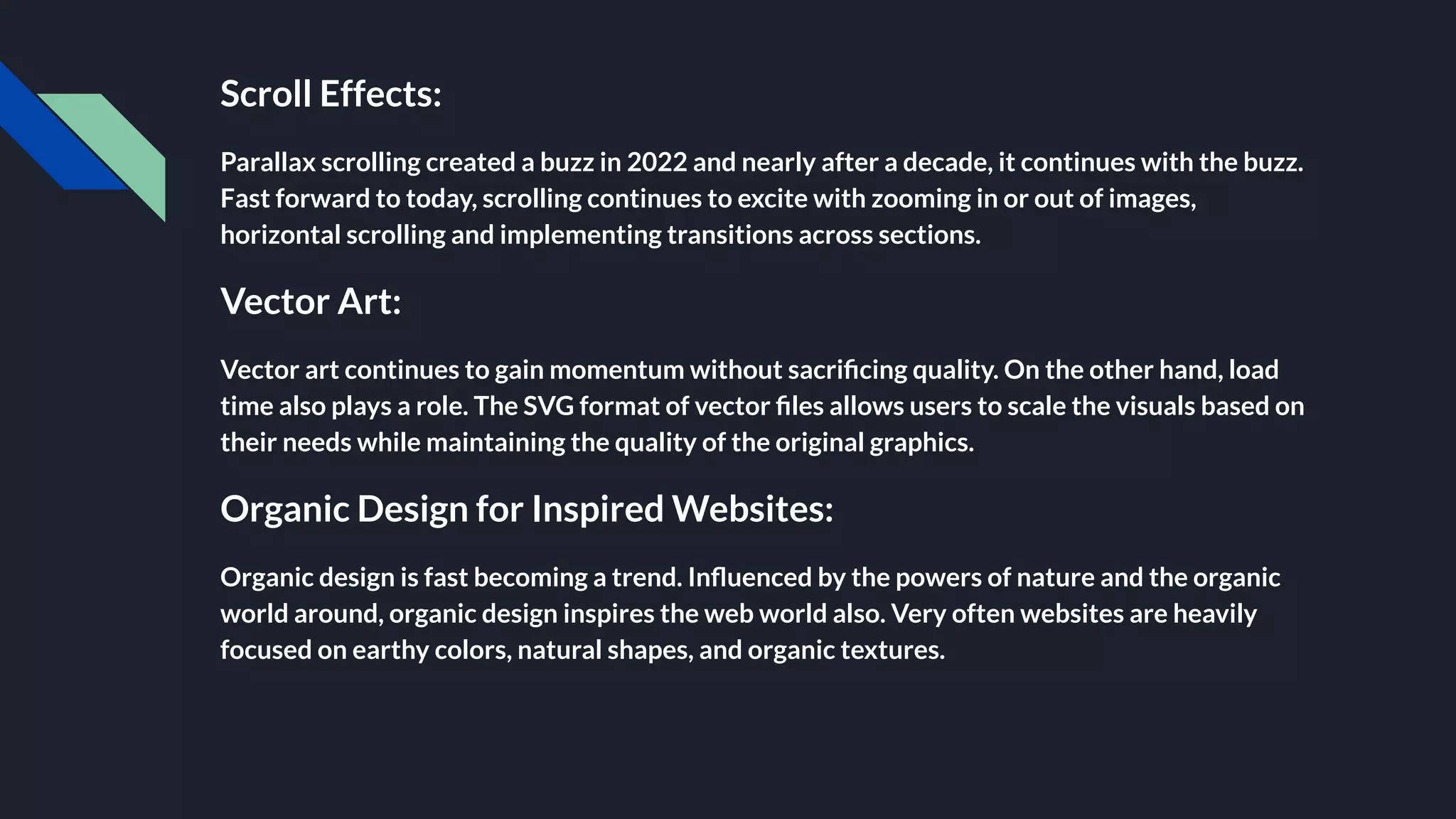 Scroll Effects:
Parallax scrolling created a buzz in 2022 and nearly after a decade, it continues with the buzz.
Fast forward to today, scrolling continues to excite with zooming in or out of images,
horizontal scrolling and implementing transitions across sections.
Vector Art:
Vector art continues to gain momentum without sacriﬁcing quality. On the other hand, load
time also plays a role. The SVG format of vector ﬁles allows users to scale the visuals based on
their needs while maintaining the quality of the original graphics.
Organic Design for Inspired Websites:
Organic design is fast becoming a trend. Inﬂuenced by the powers of nature and the organic
world around, organic design inspires the web world also. Very often websites are heavily
focused on earthy colors, natural shapes, and organic textures.
 
