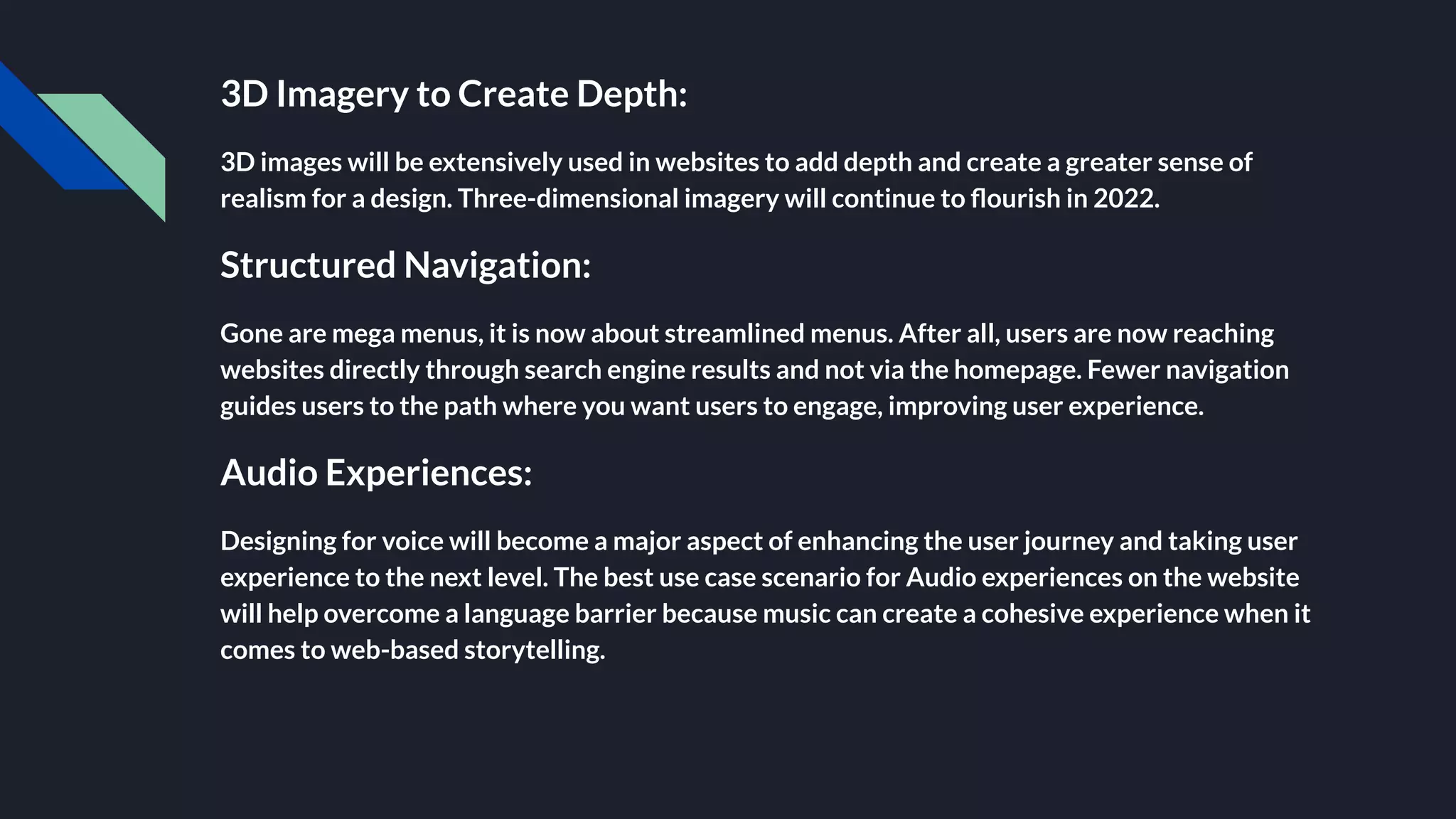 3D Imagery to Create Depth:
3D images will be extensively used in websites to add depth and create a greater sense of
realism for a design. Three-dimensional imagery will continue to ﬂourish in 2022.
Structured Navigation:
Gone are mega menus, it is now about streamlined menus. After all, users are now reaching
websites directly through search engine results and not via the homepage. Fewer navigation
guides users to the path where you want users to engage, improving user experience.
Audio Experiences:
Designing for voice will become a major aspect of enhancing the user journey and taking user
experience to the next level. The best use case scenario for Audio experiences on the website
will help overcome a language barrier because music can create a cohesive experience when it
comes to web-based storytelling.
 