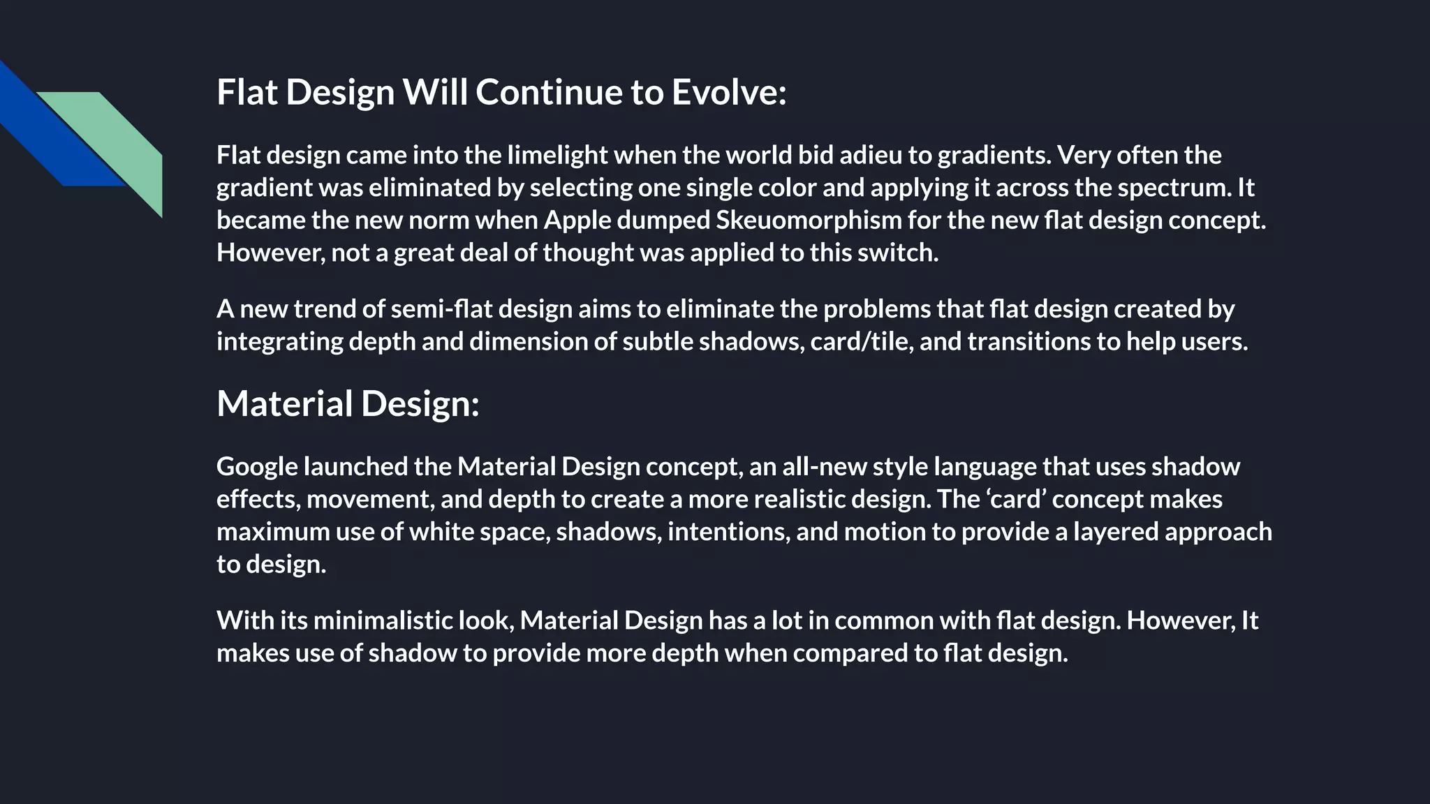 Flat Design Will Continue to Evolve:
Flat design came into the limelight when the world bid adieu to gradients. Very often the
gradient was eliminated by selecting one single color and applying it across the spectrum. It
became the new norm when Apple dumped Skeuomorphism for the new ﬂat design concept.
However, not a great deal of thought was applied to this switch.
A new trend of semi-ﬂat design aims to eliminate the problems that ﬂat design created by
integrating depth and dimension of subtle shadows, card/tile, and transitions to help users.
Material Design:
Google launched the Material Design concept, an all-new style language that uses shadow
effects, movement, and depth to create a more realistic design. The ‘card’ concept makes
maximum use of white space, shadows, intentions, and motion to provide a layered approach
to design.
With its minimalistic look, Material Design has a lot in common with ﬂat design. However, It
makes use of shadow to provide more depth when compared to ﬂat design.
 