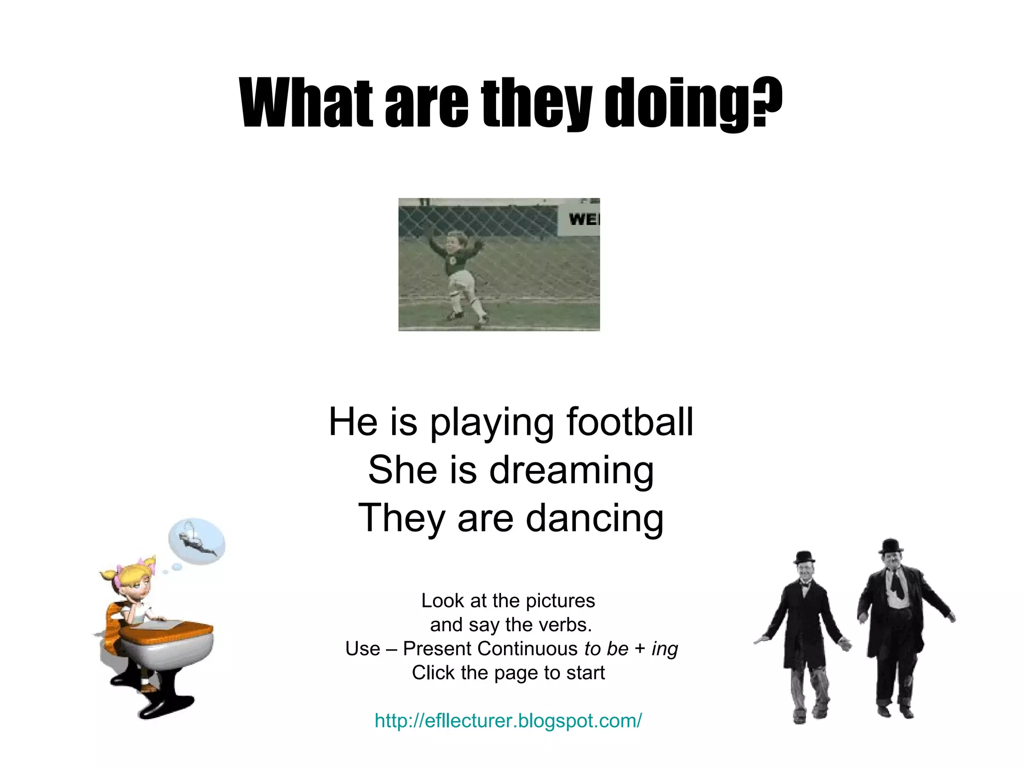 What are they doing?
He is playing football
She is dreaming
They are dancing
Look at the pictures
and say the verbs.
Use – Present Continuous to be + ing
Click the page to start
http://efllecturer.blogspot.com/