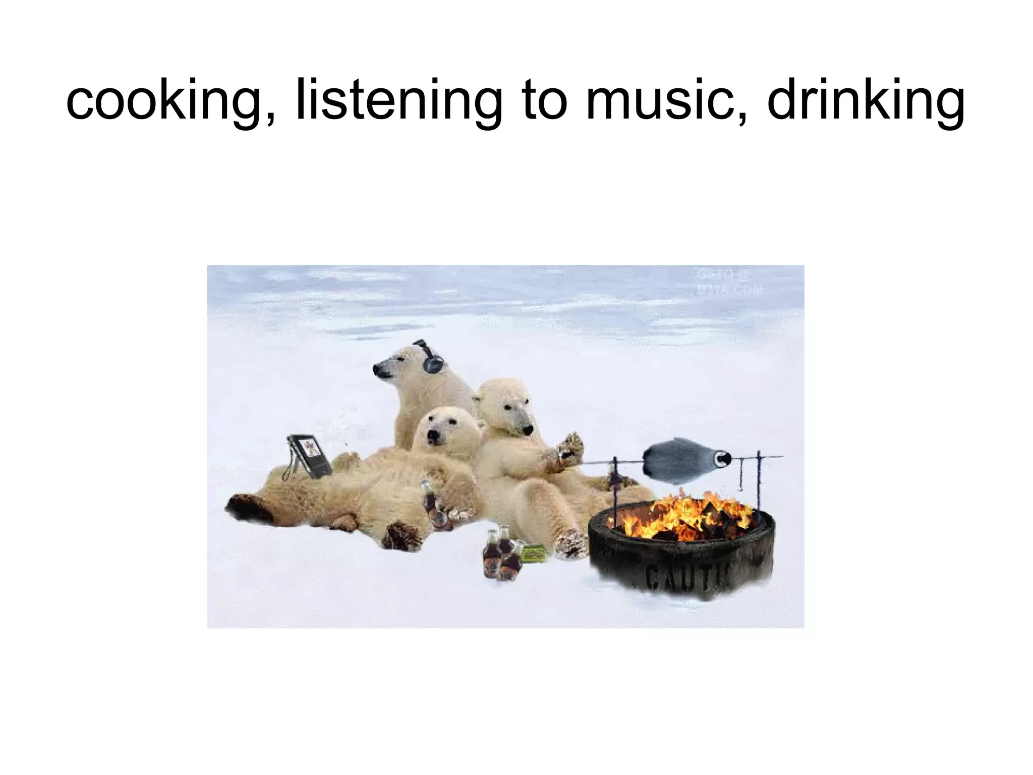 cooking, listening to music, drinking