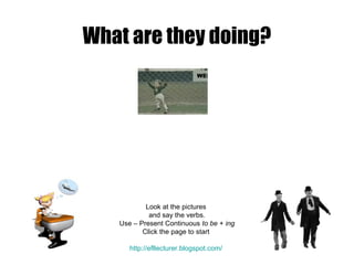 What are they doing?

Look at the pictures
and say the verbs.
Use – Present Continuous to be + ing
Click the page to start
http://efllecturer.blogspot.com/

 