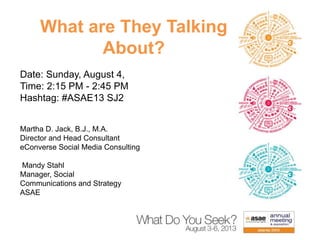 What are They Talking
About?
Date: Sunday, August 4,
Time: 2:15 PM - 2:45 PM
Hashtag: #ASAE13 SJ2
Martha D. Jack, B.J., M.A.
Director and Head Consultant
eConverse Social Media Consulting
Mandy Stahl
Manager, Social
Communications and Strategy
ASAE
 
