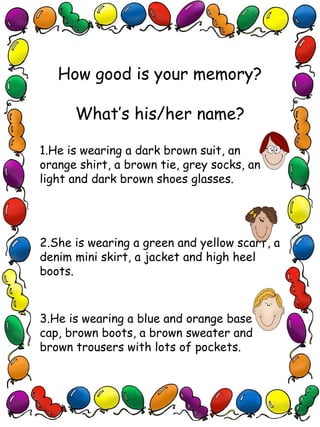 How good is your memory?
What’s his/her name?
1.He is wearing a dark brown suit, an
orange shirt, a brown tie, grey socks, an
light and dark brown shoes glasses.
2.She is wearing a green and yellow scarf, a
denim mini skirt, a jacket and high heel
boots.
3.He is wearing a blue and orange baseball
cap, brown boots, a brown sweater and
brown trousers with lots of pockets.
 