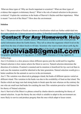 What are three types of Why are fossils important to scientists? What are three types of
evidence that support evolutionary theory? What is the role of natural selection in the process
evolution? Explain the variations in the beaks of Darwin's finches and then importance. What
is meant "survival of the fittest"? How does the environment
Solution
Ans 1. The preservation of fossils are known as fossilization which are further subdivided into
five types,which are: 1) Insect preserved in amber, 2) Petrified wood (Premineralization), 3) Cast
and mold of a calm shell 4) Pyritized ammonite and 5) Compression fossil of fern.
Ans 2. Fossils are the most valuable source of information available on earth which provide
useful information about the Earths history. They tell us about the organisms which lived on the
earth from the time of oldest fossils to till date. Scientists who want to learn about earth dig the
fossils. Hence they are important for scientists. Most of the fossils are found in the layers of rock.
Ans 3. The types of evidences which support evolution theory are : 1) Fossil record 2)
Geographic distribution of living species 3) Homologous structures of living organism 4)
Embryology.
Ans 4. Evolution is a slow process where different species join the world and live together.
Natural selection is how nature selects the fittest to survive. Natural selection determines the
direction of evolution. If animal is mutated and its mutation is beneficial for itys survival then in
such case the mutation would be inherited to the later generation. Natural selection would give a
better condition for the animals to survive in the environment.
Ans 5. The variation was observed at galapagos island, the beaks of different species varied on
different island. This variation in the beaks was due to the availability of food on that island. The
finches which ate large nuts had strong beaks to break open the nuts whereas on the contrary the
one who ate small nuts had beaks for cracking the nuts.This variation proved as vital feature for
his theory of Natural selection.
Ans 6. Survival of the fittest is a phrase coined by charles darwin considering his theory of
natural selection. As per the theory the one which is suitable to adapt to the environment are
more likely to survive and produce progeny than the ones which adapt to lesser extent.
 