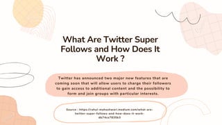 Twitter has announced two major new features that are
coming soon that will allow users to charge their followers
to gain access to additional content and the possibility to
form and join groups with particular interests.
What Are Twitter Super
Follows and How Does It
Work ?
Source : https://rahul-maheshwari.medium.com/what-are-
twitter-super-follows-and-how-does-it-work-
db74ce7835b3
 