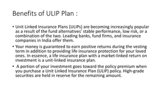 Benefits of ULIP Plan :
• Unit Linked Insurance Plans (ULIPs) are becoming increasingly popular
as a result of the fund alternatives' stable performance, low risk, or a
combination of the two. Leading banks, fund firms, and insurance
companies in India offer them.
• Your money is guaranteed to earn positive returns during the vesting
term in addition to providing life insurance protection for your loved
ones. In essence, a life insurance plan with a market-linked return on
investment is a unit-linked insurance plan.
• A portion of your investment goes toward the policy premium when
you purchase a Unit Linked Insurance Plan (ULIP) policy. High-grade
securities are held in reserve for the remaining amount.
 