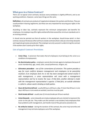 What goes in a Union Contract?
There are no typical union contracts, because every workplace is slightly different, and so are
working conditions. However, some basic things are the same.
Definition: all contractsare productsof negotiationsbetweenthe workersandthe boss.Theyare
usuallywritteninboring,legalterms, but these are very important for securing your rights in the
workplace.
According to labor law, contracts represent the minimum compensation and benefits for
employees.Anemployermayofferrightsandbenefitsthat exceed the minimum standards set in
an existing contract.
It should also be pointed out that all workers in the workplace should know what's in their
contract, because the bossesoftenwill trytoviolate contracts(thatiswhywe electshopstewards
and negotiate grievance procedures).The employercanonlysucceedinundermining the contract
if the workers don't stand up for their rights.
List of typical Contract Provisions
 Union Shop - A provision that states that all employees must belong to the union as a
condition of employment.
 No discrimination policy - employers cannot discriminate against employees because of
union membership, age, creed, color, sexual preference, religion, etc.
 Grievance procedure - one of the cornerstones of unionism. This system provides a
way for most conflicts between management and employees to be peacefully
resolved. If an employee feels he or she has been wronged and cannot resolve it
with management, a union representative will meet with a management
representative and try to resolve the issue. If that fails, another attempt is made
with the management representative's superior. If that fails, an outside arbitrator
is called in, whose word is binding on both parties.
 Hours & Overtime defined - usually40 hours at 8 hours a day. If more than 8 hours in one
day or 40 hours in one week are worked, overtime must be paid.
 Work breaks defined - usually two 15 minute breaks per 8 hours worked.
 UnionStewards - unionstewardsare simplyemployeeswho are elected to represent the
union on the job site. They make sure the contract is not violated, help employees that
have problems with management, and handle most of the grievance procedure etc.
 No strike/no lockout - during the duration of the contract, the union may not strike and
management may not lock employees out of the workplace.
 