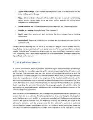  Appeal from discharge - in the eventthatan employee isfired,he orshe can appeal tothe
union for help within 30 days.
 Wages- Unioncontracts will usuallydefine what the base rate of pay is. If a union simply
cannot secure a direct raise, there are other options available in getting better
compensation for employees.
 Sunday premium pay - compensates employees at a greater rate for working Sunday.
 Birthday as a holiday - Happy Birthday! Take the day off!
 Health care - Most unions will work to insure that the employee has no monthly
contribution.
 Pensionfund- the contract statesthat the employerwill contribute somuchpermonthto
a pension fund.
There are manyotherthingsthat can and do gointo contracts:theyare tailoredfor each industry,
shop, factory, etc. Some contracts will have special provisions for unusual cases. Some contracts
may be "industry-wide" representing all workers in the same line of work for an entire region.
Even collectively owned workplaces might have a union contract that protect the democratic
rights of each worker-owner.
A typical grievance process
In a union environment, a typical grievance procedure begins with an employee presenting a
problemtohisor her immediatesupervisorwithinacertaintime periodafterthe offending event
has occurred. The supervisor then has a set amount of time to either respond or send the
grievance onto be addressedbythe headof the department.Atthispoint,aunionrepresentative
enters the negotiations on behalf of the employee. If the situation is still not resolved, the
grievance continuesupthe chainof commandto the plantmanagerand the president of the local
union.If the laborunionfailstofollow the procedures at any point, the contract usually specifies
that it must drop the grievance. Conversely, the company is usually obligated to resolve the
grievance in the employee's favor if management fails to follow the procedures outlined in the
collective bargaining agreement.
If the situationstill cannotbe resolved,the final stepinthe grievanceprocessisforboth parties to
present their side to an arbitrator. The arbitrator's role is to determine the rights of both parties
under the labor agreement, and his or her decision is usually final. The labor contract generally
specifies the type of arbitrator used, the method of selecting the arbitrator, the scope of the
arbitrator's authority, and the arrangements for the arbitrator's payment. A potential
intermediate stepinvolvespresentingthe grievance toamediator,whose jobistohelpthe parties
solve theirown differences before they reach the formal arbitration phase. Mediation is usually
 