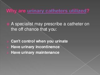  A specialist may prescribe a catheter on
the off chance that you:
 Can't control when you urinate
 Have urinary incontinence
 Have urinary maintenance
 