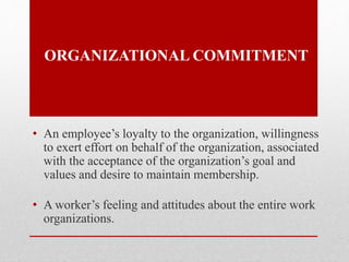 ORGANIZATIONAL COMMITMENT
• An employee’s loyalty to the organization, willingness
to exert effort on behalf of the organization, associated
with the acceptance of the organization’s goal and
values and desire to maintain membership.
• A worker’s feeling and attitudes about the entire work
organizations.
 