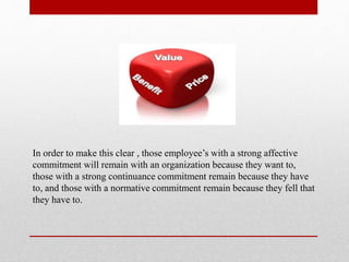 In order to make this clear , those employee’s with a strong affective
commitment will remain with an organization because they want to,
those with a strong continuance commitment remain because they have
to, and those with a normative commitment remain because they fell that
they have to.
 