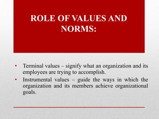 ROLE OF VALUES AND
NORMS:
• Terminal values – signify what an organization and its
employees are trying to accomplish.
• Instrumental values – guide the ways in which the
organization and its members achieve organizational
goals.
 