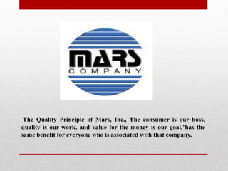 The Quality Principle of Mars, Inc., “The consumer is our boss,
quality is our work, and value for the money is our goal,”has the
same benefit for everyone who is associated with that company.
 