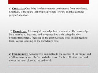 a) Creativity: Creativity is what separates competence from excellence.
Creativity is the spark that propels projects forward and that captures
peoples' attention.
b) Knowledge: A thorough knowledge base is essential. The knowledge
base must be so ingrained and integrated into their being that they
become ‘transparent’, focusing on the employee and what she/he needs to
learn, versus focusing on the knowledge base.
c) Commitment: A manager is committed to the success of the project and
of all team members. She/he holds the vision for the collective team and
moves the team closer to the end result.
 