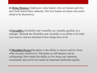 d) Being Human: Employees value leaders who are human and who
don't hide behind their authority. The best leaders are those who aren't
afraid to be themselves.
e)Versatility: Flexibility and versatility are valuable qualities in a
manager. Beneath the flexibility and versatility is an ability to be both
non-reactive and not attached to how things have to be.
f) Discipline/Focus:Discipline is the ability to choose and live from
what one pays attention to. Discipline as self-mastery can be
exhilarating! Role model the ability to live from your intention
consistently and you'll role model an important leadership quality.
 