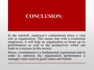 CONCLUSION:
In the nutshell, employee’s commitment plays a vital
role in organization. This means that with a committed
employees, it will help an organization to boost up its
performances as well as the productivity which can
leads to a success in this society.
Hence, commitment is a fundamental requirement and in
order to optimize the organization performance a
manager must excel in good values and beliefs.
 
