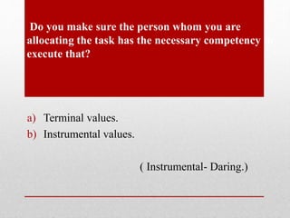 Do you make sure the person whom you are
allocating the task has the necessary competency to
execute that?
a) Terminal values.
b) Instrumental values.
( Instrumental- Daring.)
 