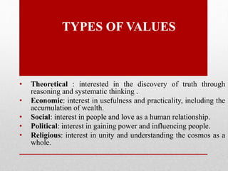 TYPES OF VALUES
• Theoretical : interested in the discovery of truth through
reasoning and systematic thinking .
• Economic: interest in usefulness and practicality, including the
accumulation of wealth.
• Social: interest in people and love as a human relationship.
• Political: interest in gaining power and influencing people.
• Religious: interest in unity and understanding the cosmos as a
whole.
 