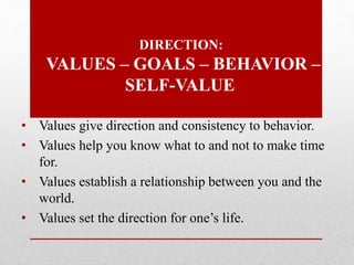 DIRECTION:
VALUES – GOALS – BEHAVIOR –
SELF-VALUE
• Values give direction and consistency to behavior.
• Values help you know what to and not to make time
for.
• Values establish a relationship between you and the
world.
• Values set the direction for one’s life.
 