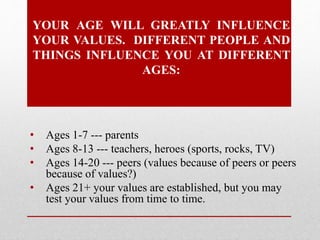 YOUR AGE WILL GREATLY INFLUENCE
YOUR VALUES. DIFFERENT PEOPLE AND
THINGS INFLUENCE YOU AT DIFFERENT
AGES:
• Ages 1-7 --- parents
• Ages 8-13 --- teachers, heroes (sports, rocks, TV)
• Ages 14-20 --- peers (values because of peers or peers
because of values?)
• Ages 21+ your values are established, but you may
test your values from time to time.
 
